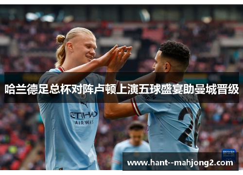 哈兰德足总杯对阵卢顿上演五球盛宴助曼城晋级 哈兰德足总杯对阵卢顿上演五球盛宴助曼城晋级